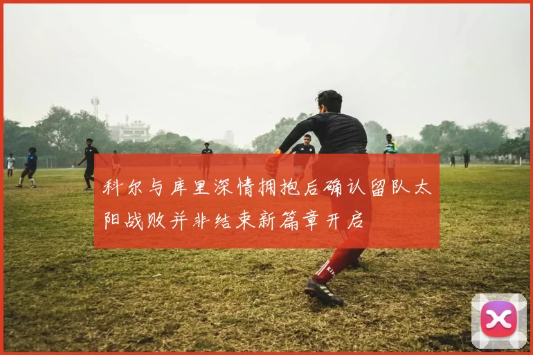 科尔与库里深情拥抱后确认留队太阳战败并非结束新篇章开启