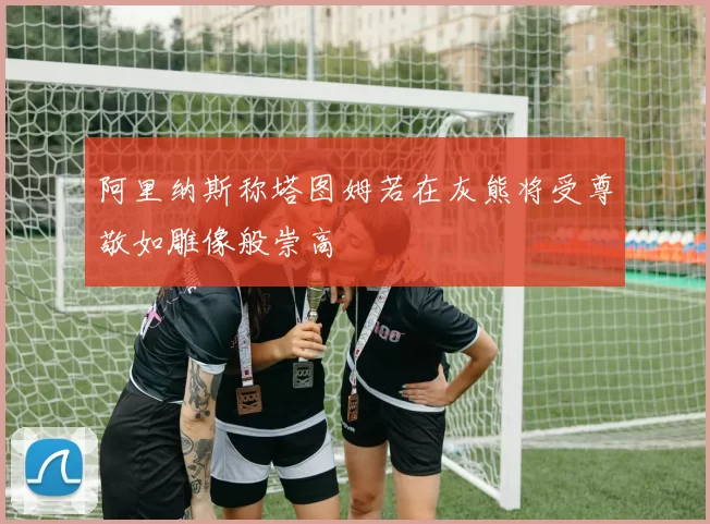 阿里纳斯称塔图姆若在灰熊将受尊敬如雕像般崇高