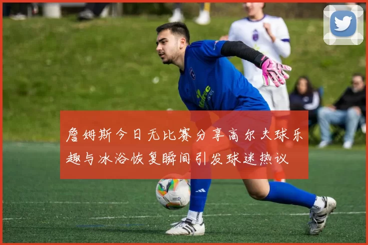 詹姆斯今日无比赛分享高尔夫球乐趣与冰浴恢复瞬间引发球迷热议