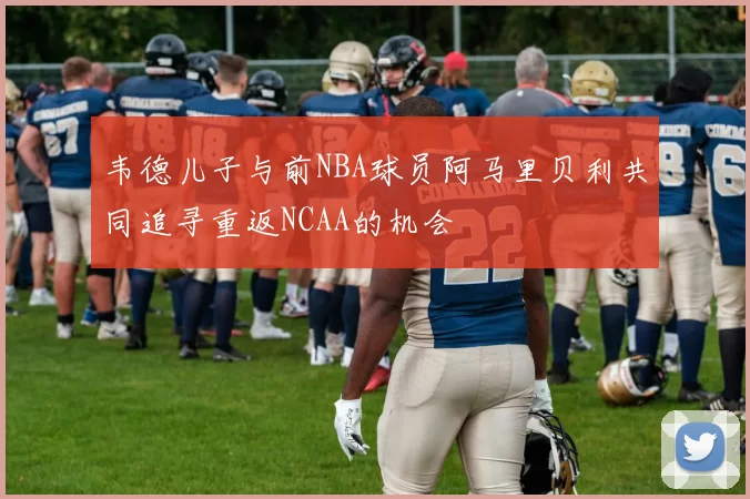 韦德儿子与前NBA球员阿马里贝利共同追寻重返NCAA的机会