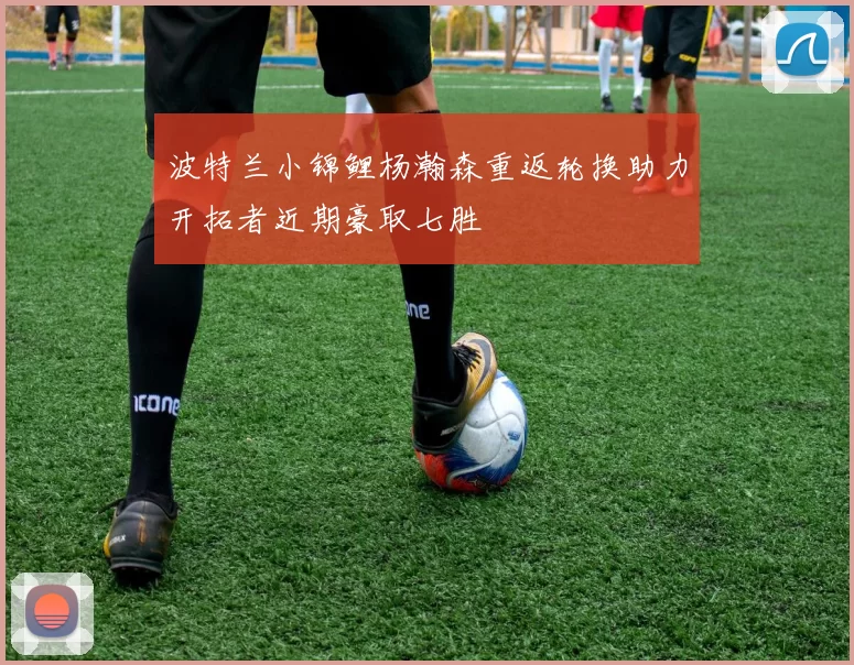 波特兰小锦鲤杨瀚森重返轮换助力开拓者近期豪取七胜