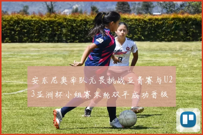 安东尼奥率队无畏挑战亚青赛与U23亚洲杯小组赛末轮双平成功晋级