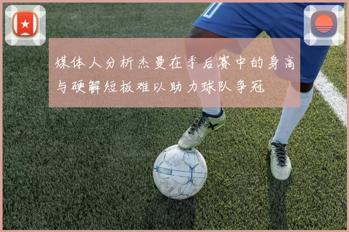 媒体人分析杰曼在季后赛中的身高与硬解短板难以助力球队争冠