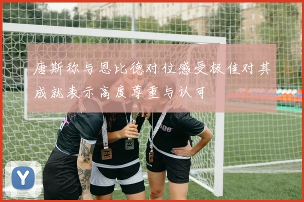 唐斯称与恩比德对位感受极佳对其成就表示高度尊重与认可