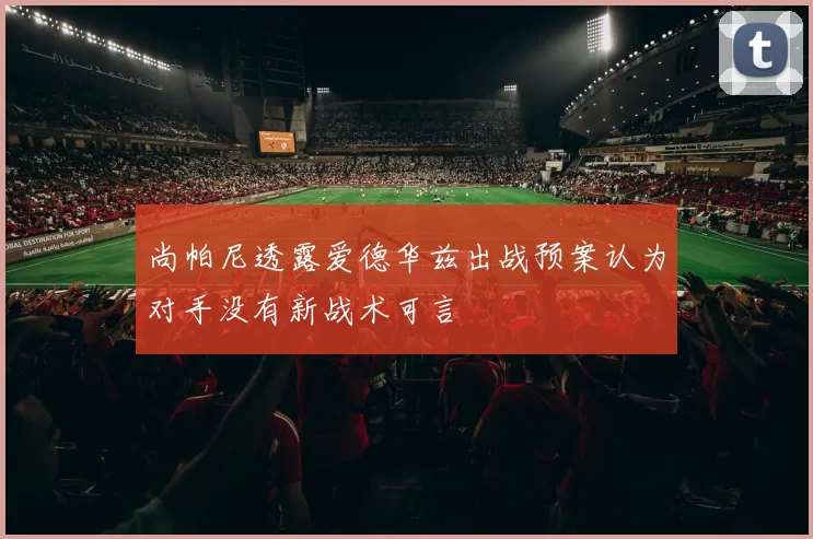 尚帕尼透露爱德华兹出战预案认为对手没有新战术可言