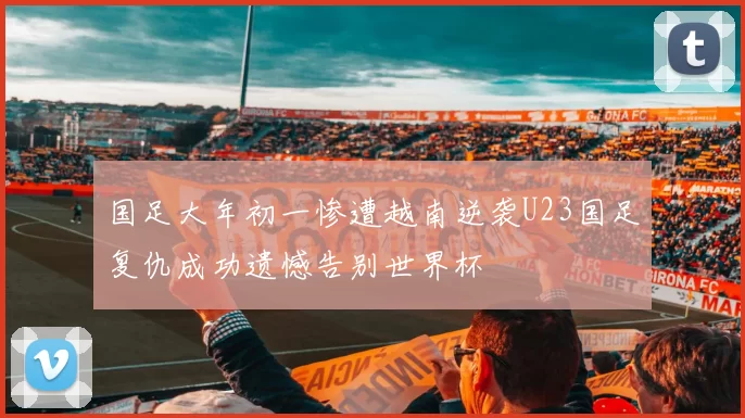 国足大年初一惨遭越南逆袭U23国足复仇成功遗憾告别世界杯