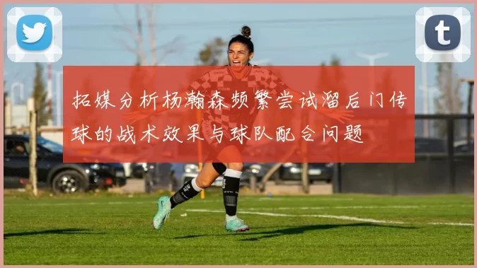 拓媒分析杨瀚森频繁尝试溜后门传球的战术效果与球队配合问题