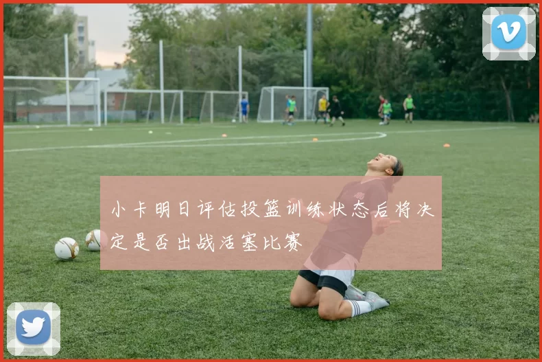 小卡明日评估投篮训练状态后将决定是否出战活塞比赛