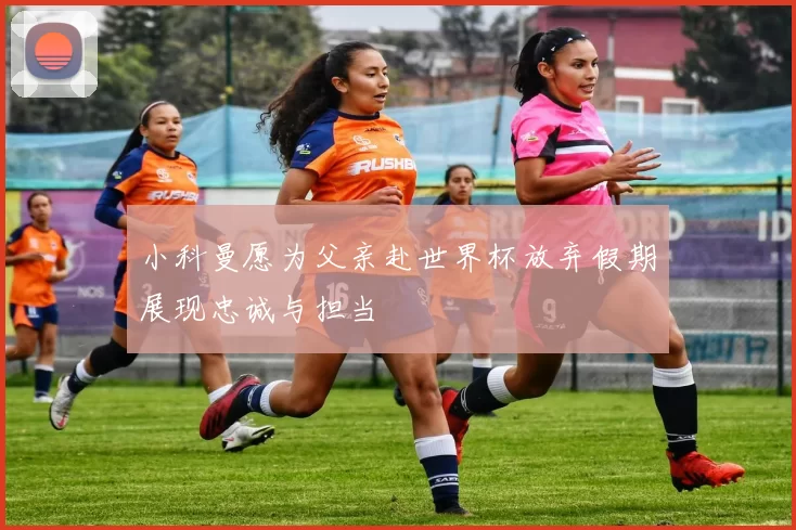 小科曼愿为父亲赴世界杯放弃假期展现忠诚与担当