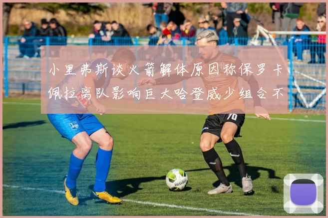 小里弗斯谈火箭解体原因称保罗卡佩拉离队影响巨大哈登威少组合不和谐
