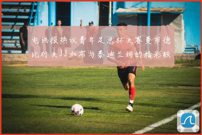 电讯报热议青年足总杯决赛曼市德比对决JJ加布与泰迪兰姆的精彩较量