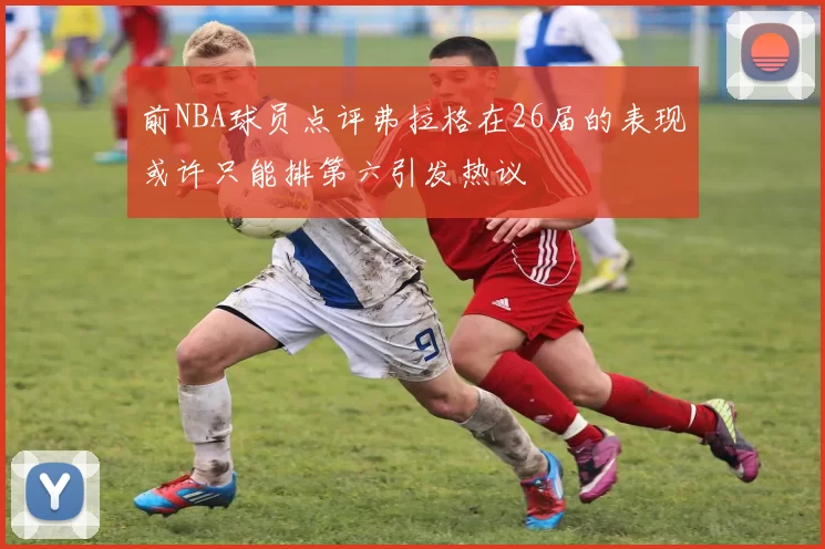前NBA球员点评弗拉格在26届的表现或许只能排第六引发热议